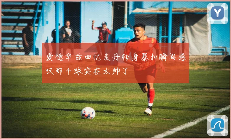 爱德华兹回忆麦丹转身暴扣瞬间感叹那个球实在太帅了