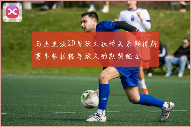 乌杰里谈KD与欧文独特关系期待新赛季弗拉格与欧文的默契配合
