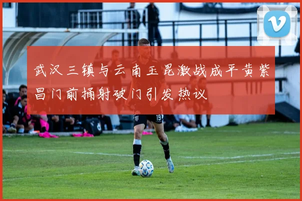 武汉三镇与云南玉昆激战成平黄紫昌门前捅射破门引发热议