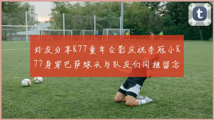 好友分享K77童年合影庆祝夺冠小K77身穿巴萨球衣与队友们同框留念