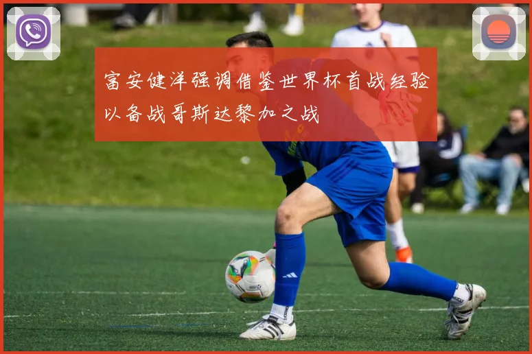 富安健洋强调借鉴世界杯首战经验以备战哥斯达黎加之战