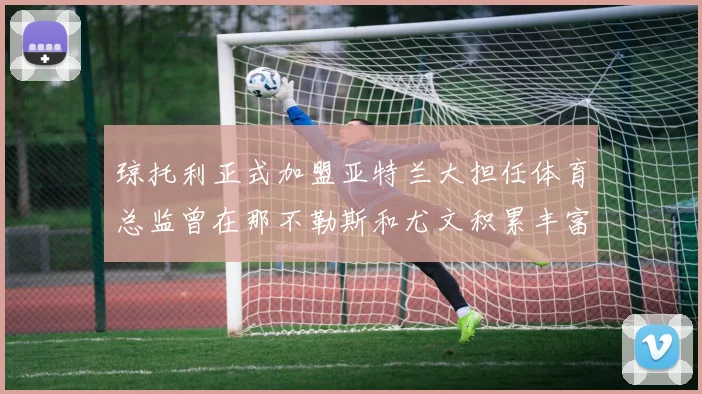 琼托利正式加盟亚特兰大担任体育总监曾在那不勒斯和尤文积累丰富经验