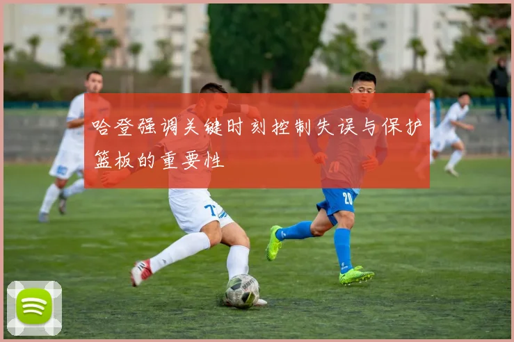 哈登强调关键时刻控制失误与保护篮板的重要性