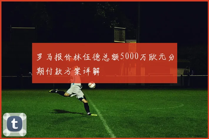 罗马报价林伍德总额5000万欧元分期付款方案详解
