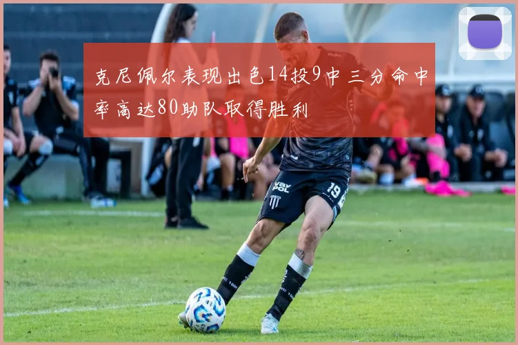 克尼佩尔表现出色14投9中三分命中率高达80助队取得胜利