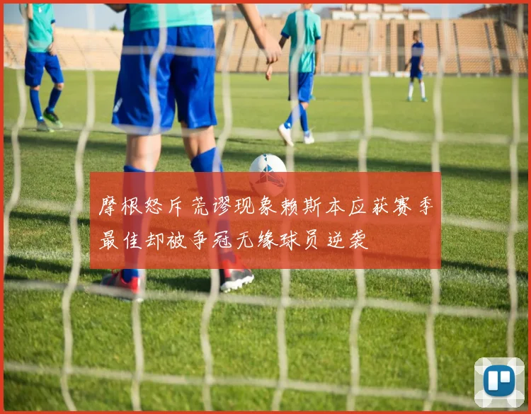 摩根怒斥荒谬现象赖斯本应获赛季最佳却被争冠无缘球员逆袭