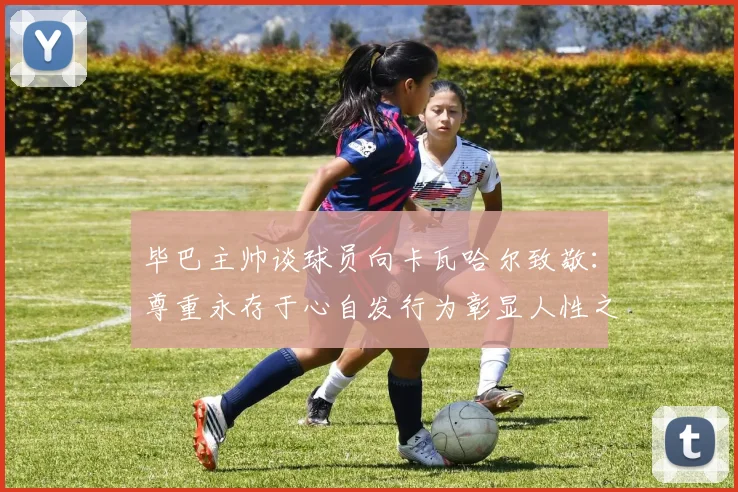 毕巴主帅谈球员向卡瓦哈尔致敬：尊重永存于心自发行为彰显人性之美