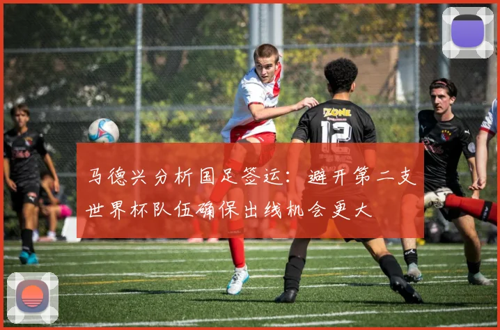马德兴分析国足签运：避开第二支世界杯队伍确保出线机会更大